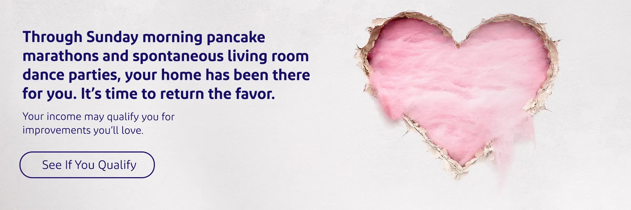 Through Sunday morning pancake marathons and spontaneous living room dance parties, your home has been there for you. It’s time to return the favor. Your income may qualify you for improvements you’ll love. 