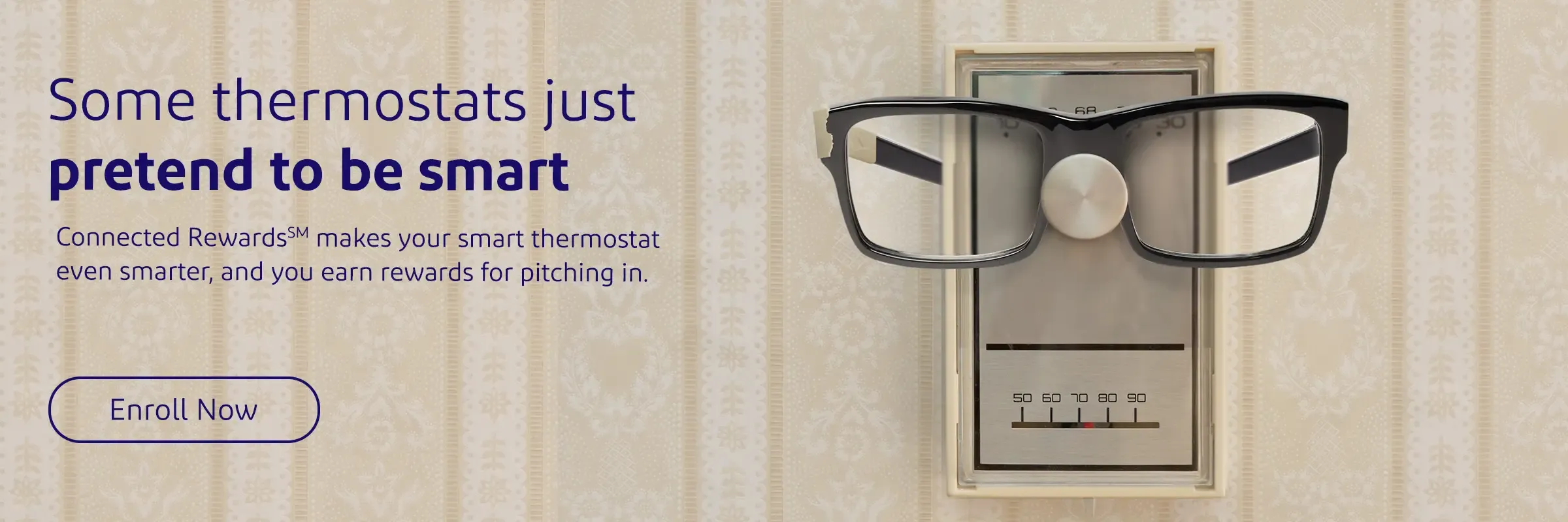 Some thermostats just pretend to be smart. Connected Rewards makes your smart thermostat even smarter, and you earn rewards for pitching in.