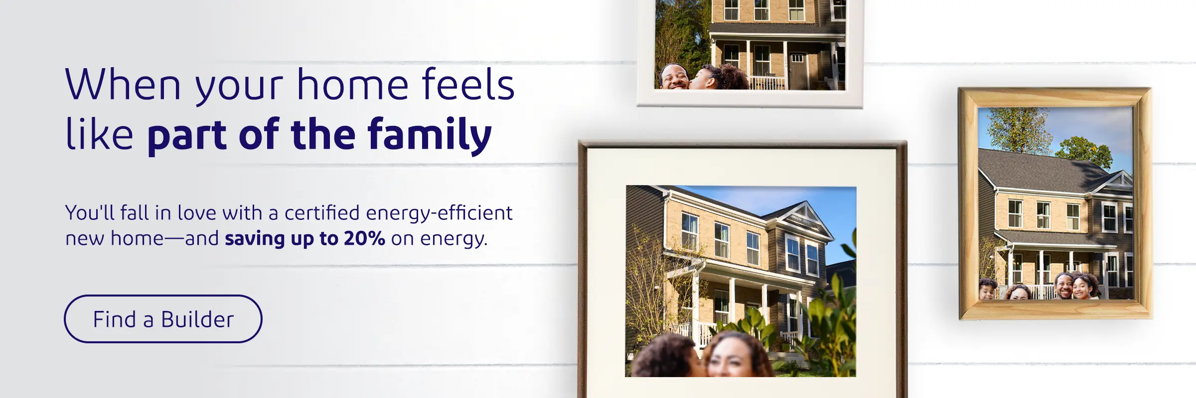 When your home feels like part of the family. You'll fall in love with a certified energy-efficient new home—and saving up to 20% on energy. Find a Builder
