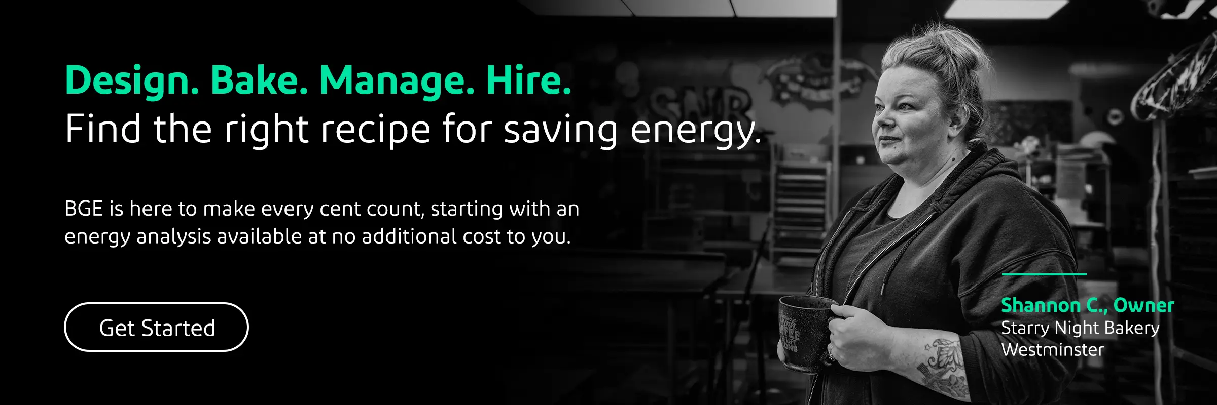 Design. Bake. Manage. Hire. Find the right recipe for saving energy. BGE is here to make every cent count, starting with an energy analysis available at no additional cost to you. Get Started