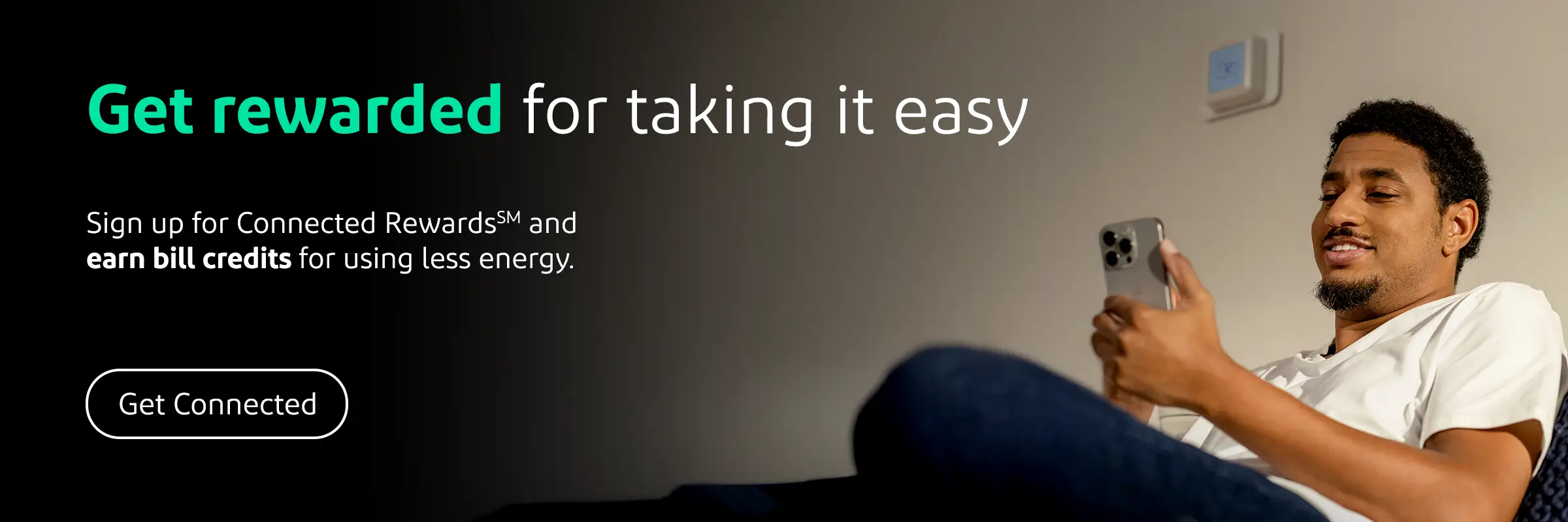 Get rewarded for taking it easy. Sign up for Connected RewardsSM and earn bill credits for using less energy. Get Connected