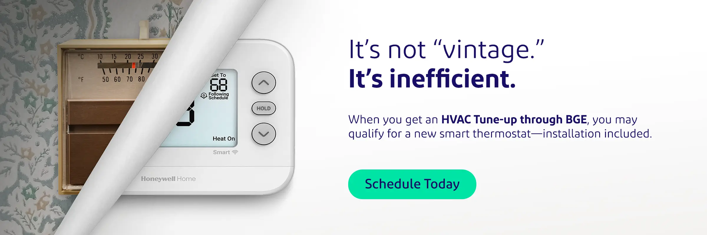 It’s not vintage. It’s inefficient. When you get an HVAC Tune-up through BGE, you may qualify for a new smart thermostat—installation included. Schedule Today